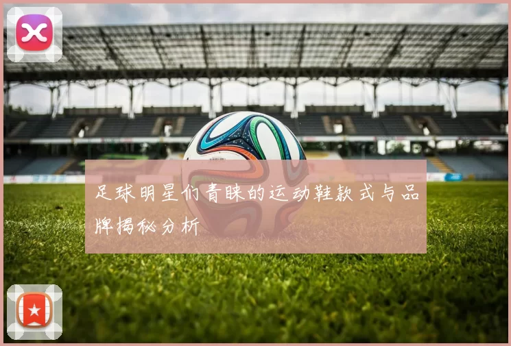 足球明星们青睐的运动鞋款式与品牌揭秘分析