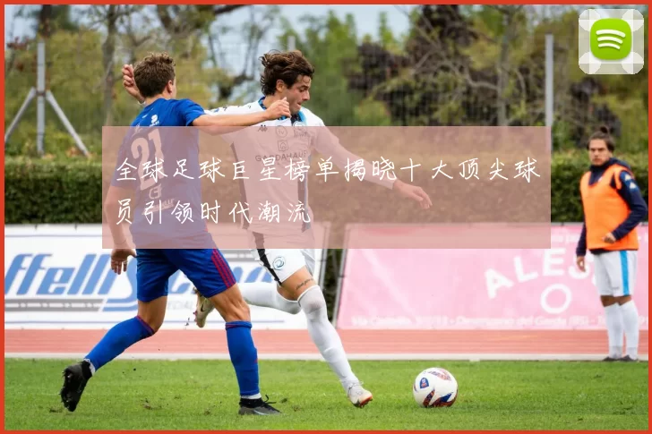 全球足球巨星榜单揭晓十大顶尖球员引领时代潮流