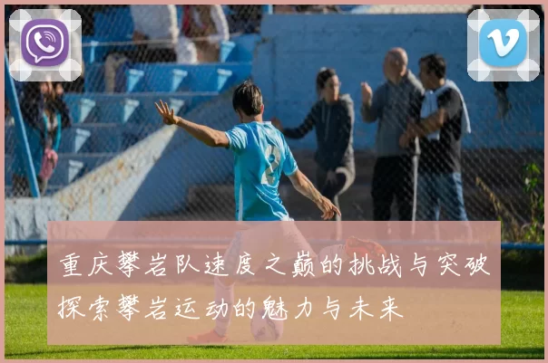 重庆攀岩队速度之巅的挑战与突破探索攀岩运动的魅力与未来
