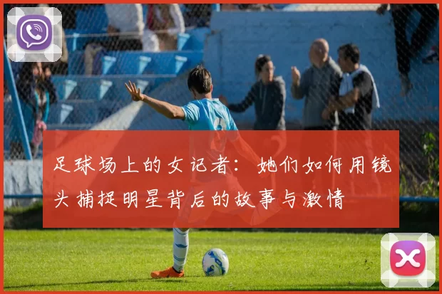 足球场上的女记者：她们如何用镜头捕捉明星背后的故事与激情