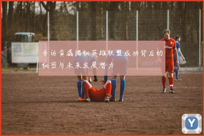 专访黄磊揭秘英雄联盟成功背后的秘密与未来发展潜力