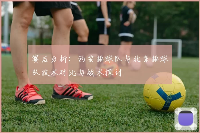 赛后分析：西安排球队与北京排球队技术对比与战术探讨