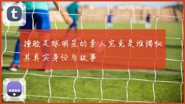 撞脸足球明星的素人究竟是谁揭秘其真实身份与故事