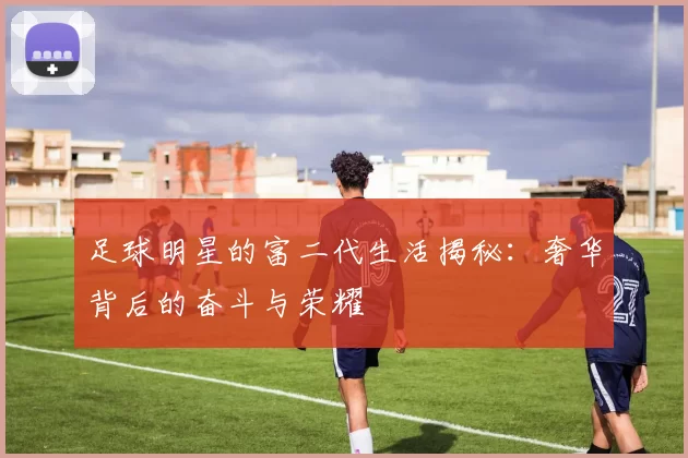 足球明星的富二代生活揭秘：奢华背后的奋斗与荣耀