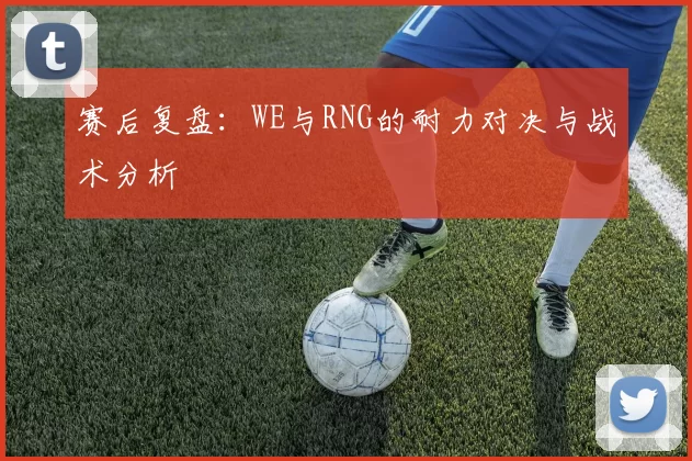 赛后复盘：WE与RNG的耐力对决与战术分析