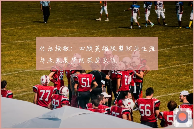 对话杨敏：回顾英雄联盟职业生涯与未来展望的深度交流
