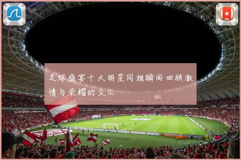 足球盛宴十大明星同框瞬间回顾激情与荣耀的交汇