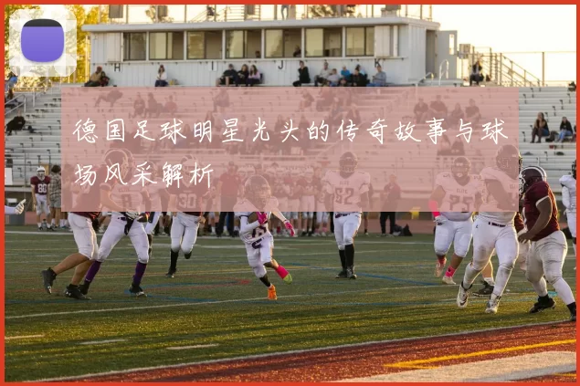 德国足球明星光头的传奇故事与球场风采解析
