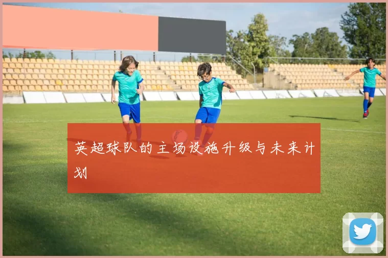 英超球队的主场设施升级与未来计划