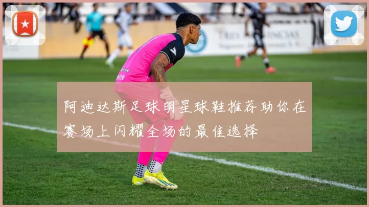 阿迪达斯足球明星球鞋推荐助你在赛场上闪耀全场的最佳选择