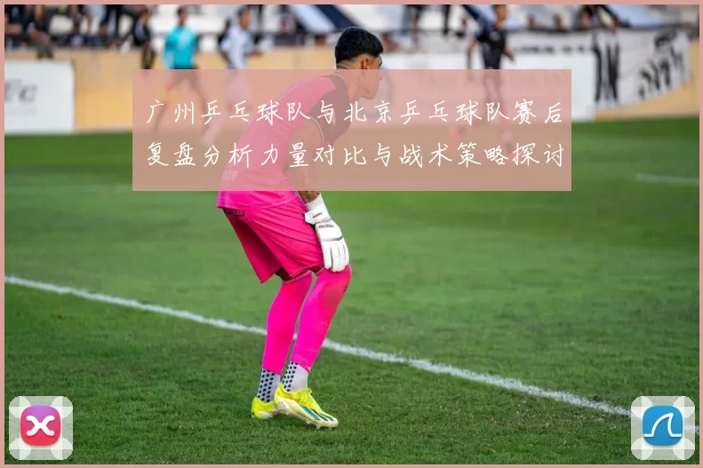 广州乒乓球队与北京乒乓球队赛后复盘分析力量对比与战术策略探讨