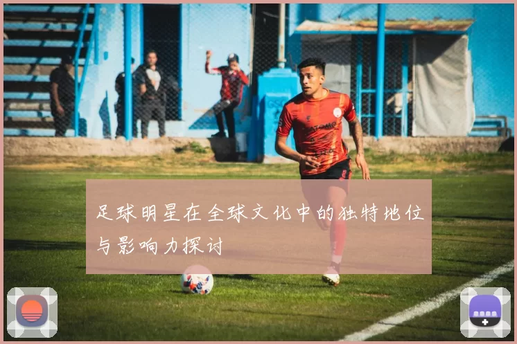 足球明星在全球文化中的独特地位与影响力探讨
