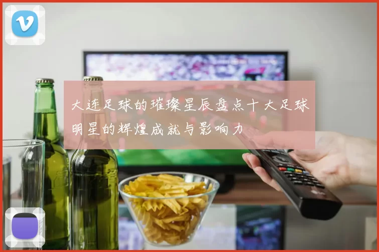 大连足球的璀璨星辰盘点十大足球明星的辉煌成就与影响力