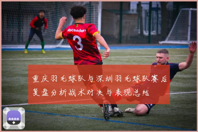 重庆羽毛球队与深圳羽毛球队赛后复盘分析战术对决与表现总结