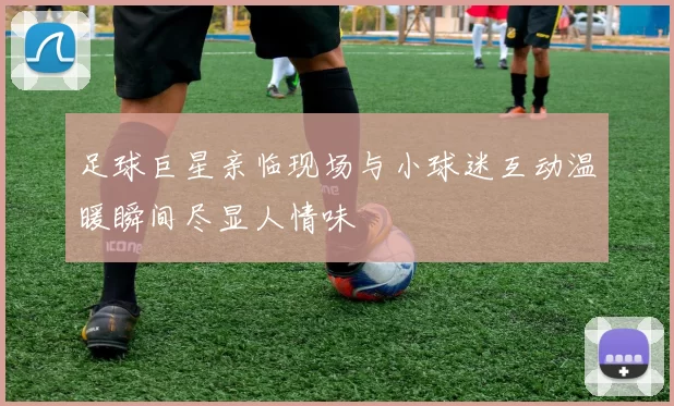 足球巨星亲临现场与小球迷互动温暖瞬间尽显人情味