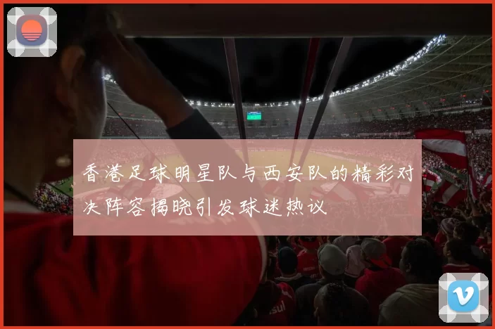 香港足球明星队与西安队的精彩对决阵容揭晓引发球迷热议