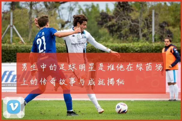 男生中的足球明星是谁他在绿茵场上的传奇故事与成就揭秘