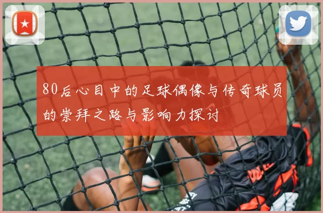 80后心目中的足球偶像与传奇球员的崇拜之路与影响力探讨