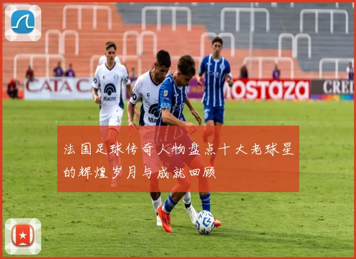 法国足球传奇人物盘点十大老球星的辉煌岁月与成就回顾
