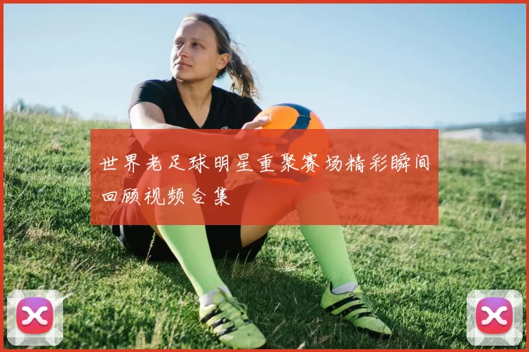 世界老足球明星重聚赛场精彩瞬间回顾视频合集