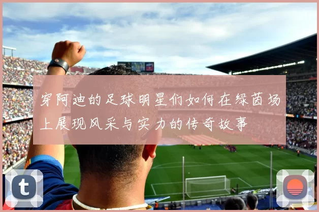 穿阿迪的足球明星们如何在绿茵场上展现风采与实力的传奇故事