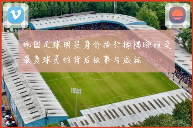 韩国足球明星身价排行榜揭晓谁是最贵球员的背后故事与成就