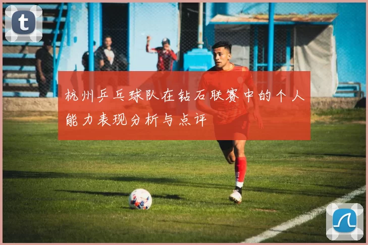 杭州乒乓球队在钻石联赛中的个人能力表现分析与点评