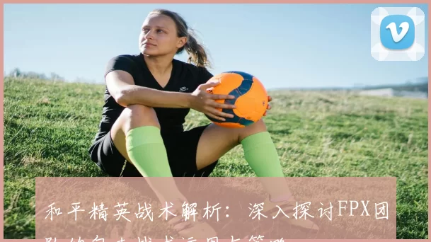 和平精英战术解析：深入探讨FPX团队的包夹战术运用与策略