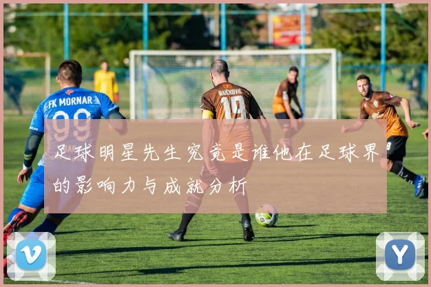 足球明星先生究竟是谁他在足球界的影响力与成就分析