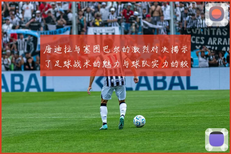 唐迪拉与塞图巴尔的激烈对决揭示了足球战术的魅力与球队实力的较量