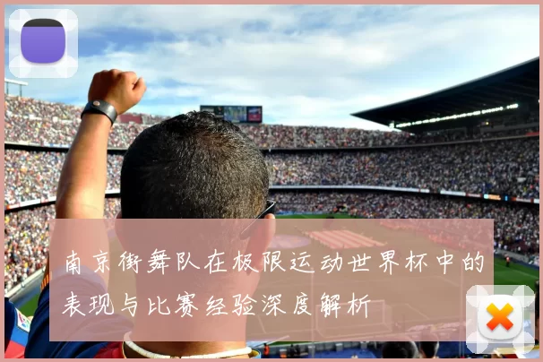 南京街舞队在极限运动世界杯中的表现与比赛经验深度解析