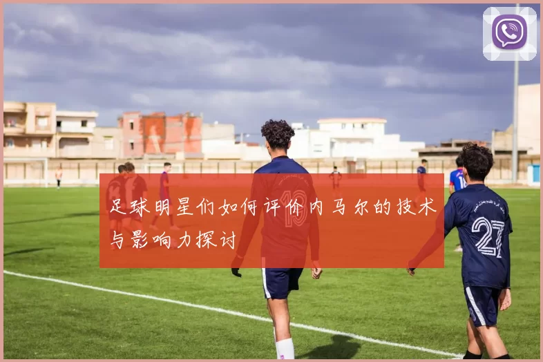 足球明星们如何评价内马尔的技术与影响力探讨