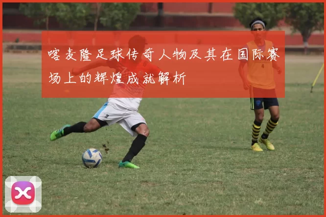 喀麦隆足球传奇人物及其在国际赛场上的辉煌成就解析