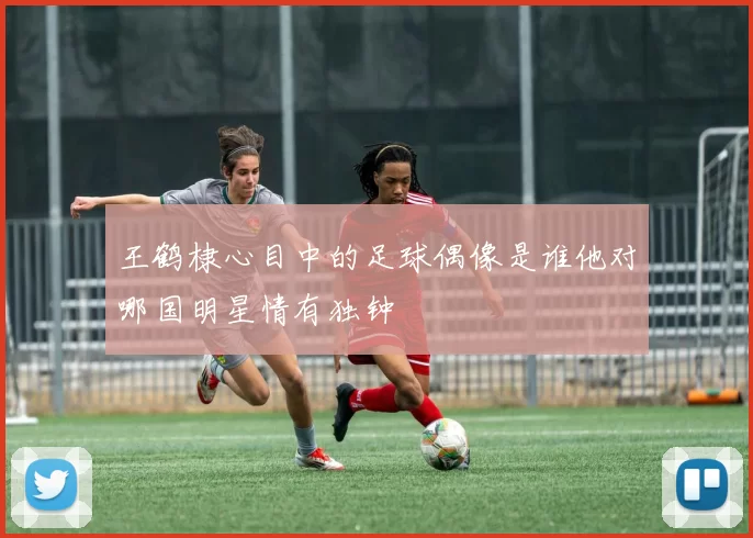 王鹤棣心目中的足球偶像是谁他对哪国明星情有独钟