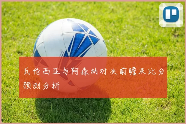 瓦伦西亚与阿森纳对决前瞻及比分预测分析
