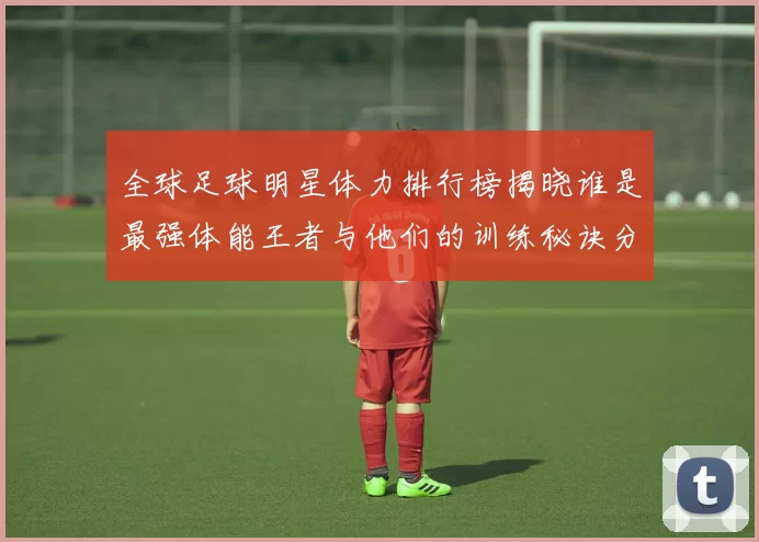 全球足球明星体力排行榜揭晓谁是最强体能王者与他们的训练秘诀分享