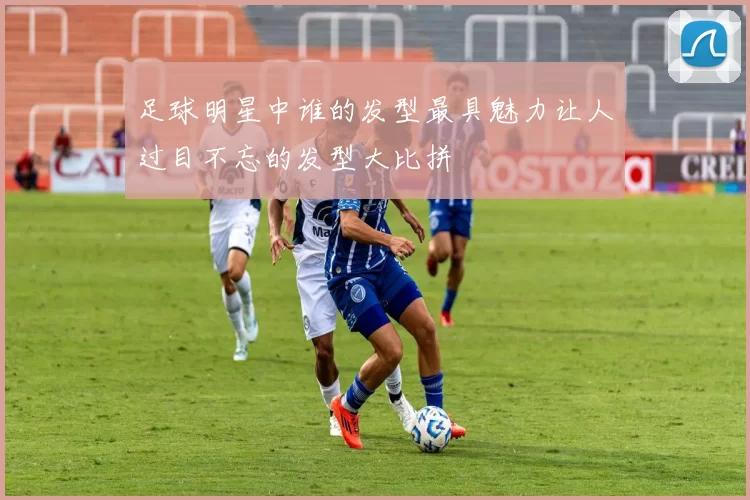 足球明星中谁的发型最具魅力让人过目不忘的发型大比拼