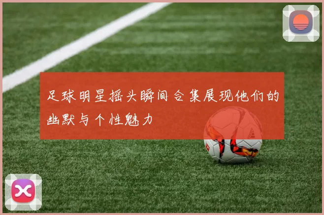 足球明星摇头瞬间合集展现他们的幽默与个性魅力