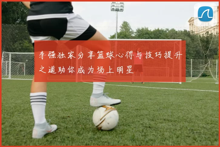 李强独家分享篮球心得与技巧提升之道助你成为场上明星