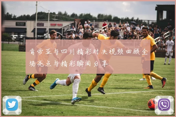 肯帝亚与四川精彩对决视频回顾全场亮点与精彩瞬间分享