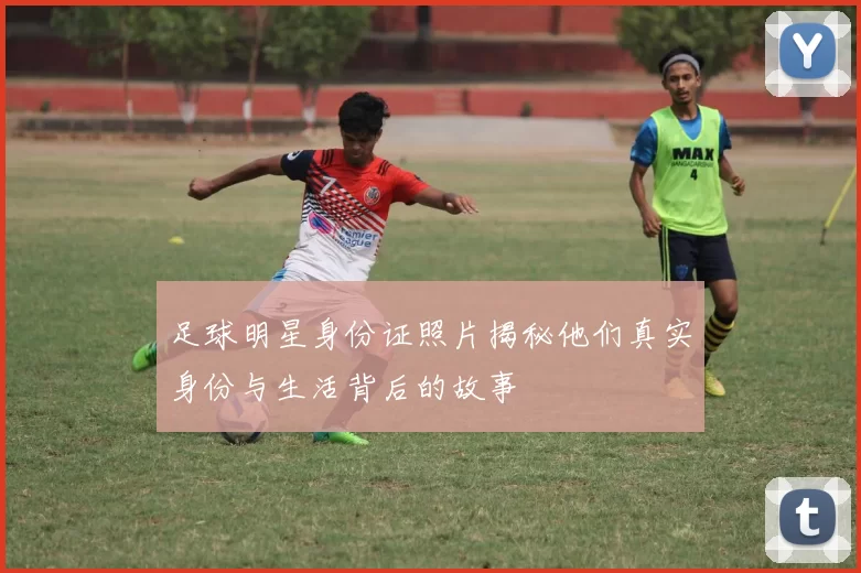 足球明星身份证照片揭秘他们真实身份与生活背后的故事