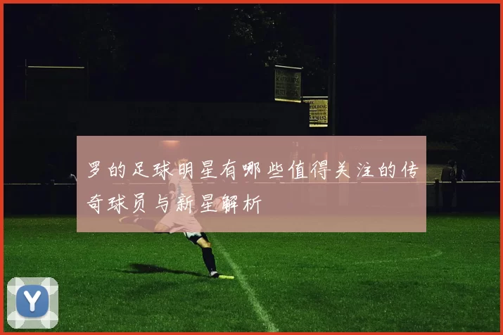 罗的足球明星有哪些值得关注的传奇球员与新星解析