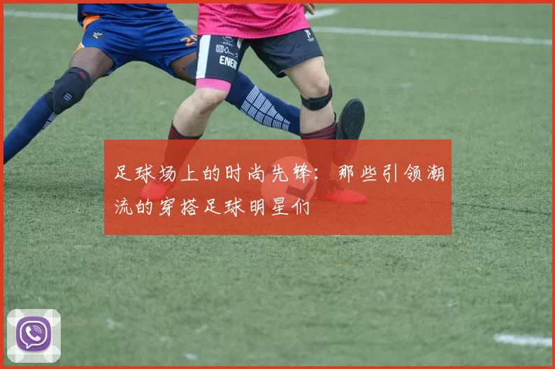 足球场上的时尚先锋：那些引领潮流的穿搭足球明星们