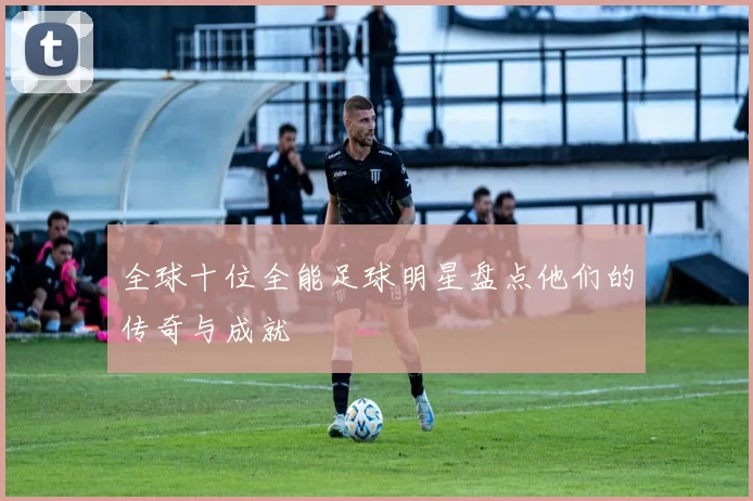 全球十位全能足球明星盘点他们的传奇与成就