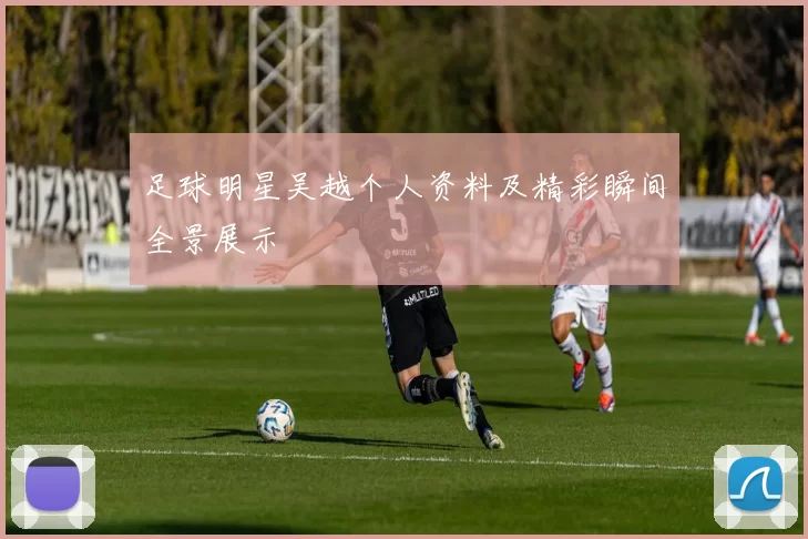 足球明星吴越个人资料及精彩瞬间全景展示