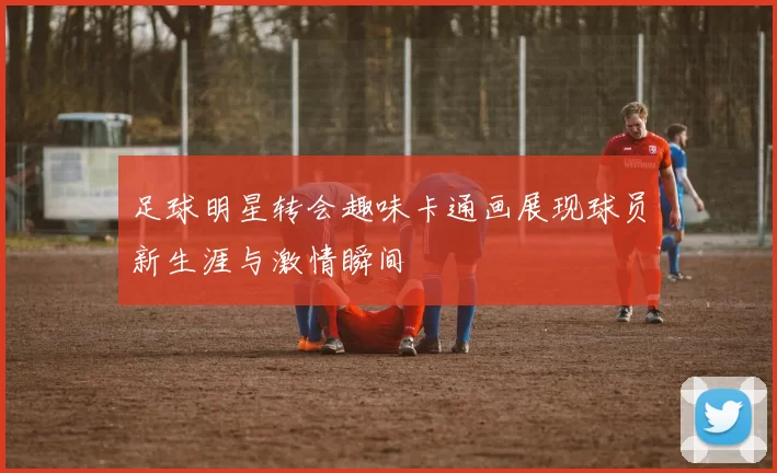 足球明星转会趣味卡通画展现球员新生涯与激情瞬间