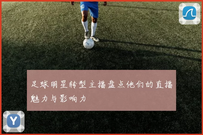 足球明星转型主播盘点他们的直播魅力与影响力