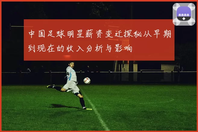 中国足球明星薪资变迁探秘从早期到现在的收入分析与影响