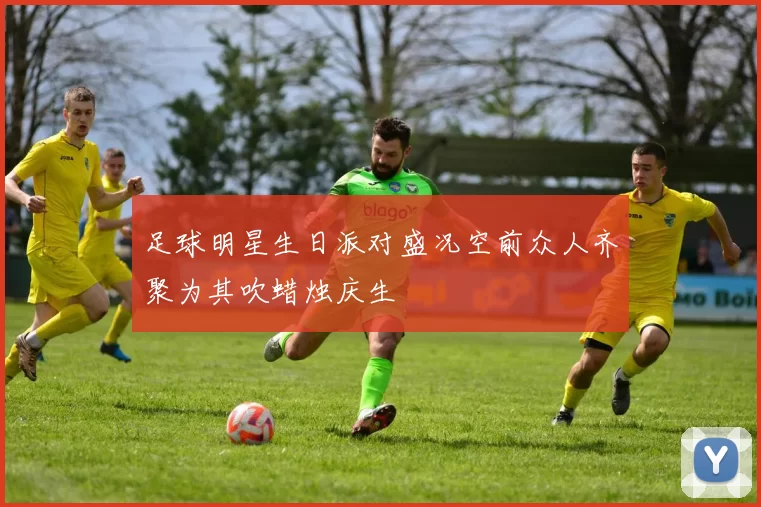 足球明星生日派对盛况空前众人齐聚为其吹蜡烛庆生