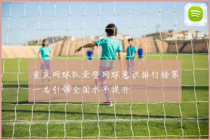重庆网球队荣登网球意识排行榜第一名引领全国水平提升
